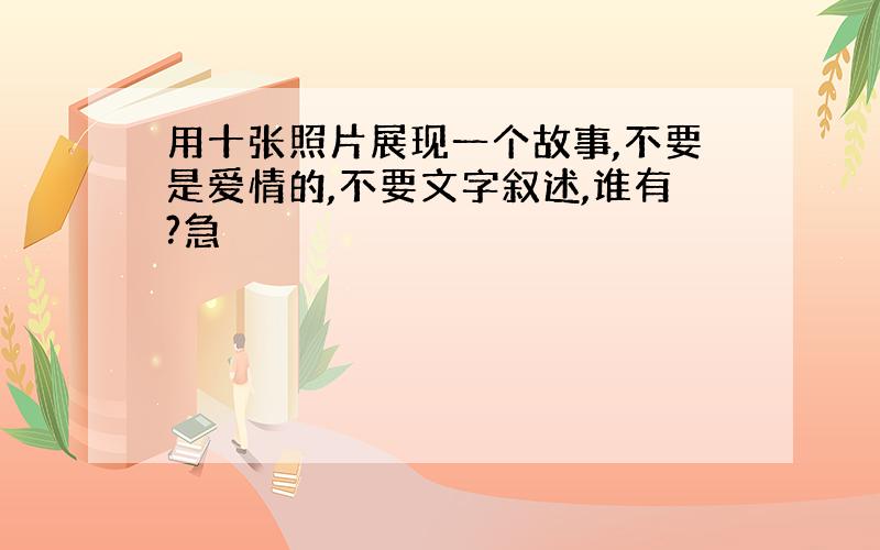 用十张照片展现一个故事,不要是爱情的,不要文字叙述,谁有?急