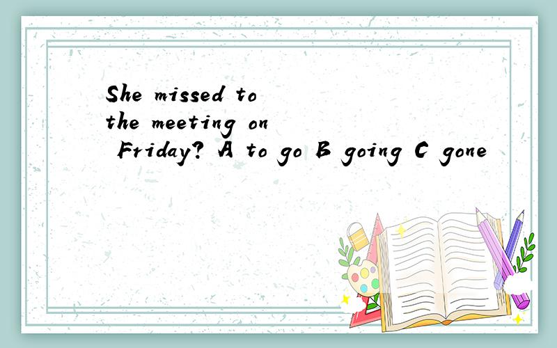 She missed to the meeting on Friday? A to go B going C gone