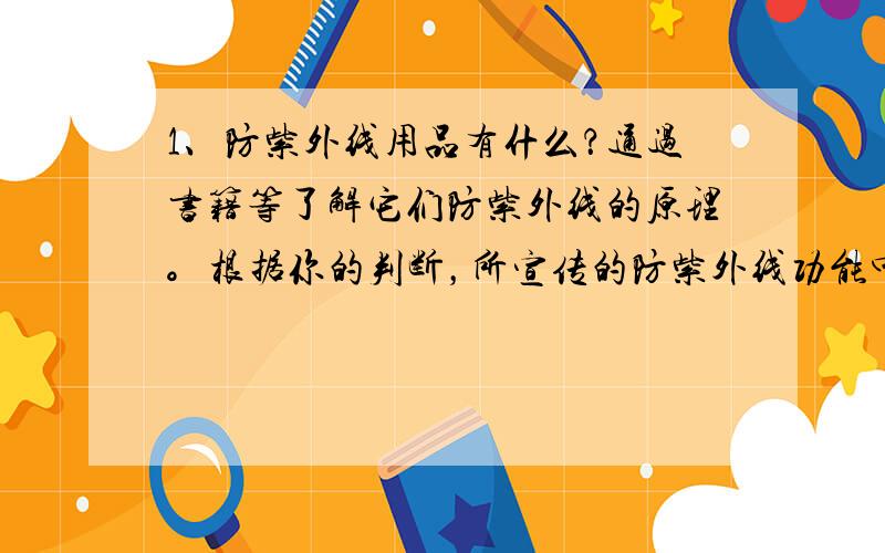 1、防紫外线用品有什么？通过书籍等了解它们防紫外线的原理。根据你的判断，所宣传的防紫外线功能中有多少可信？