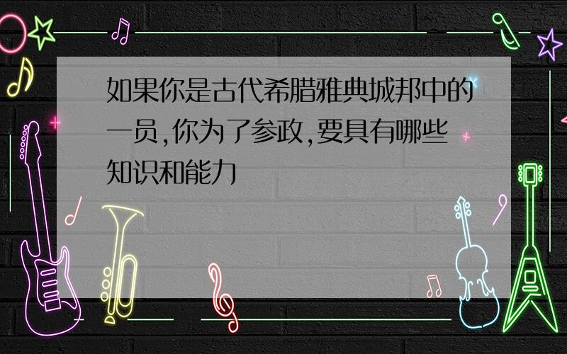 如果你是古代希腊雅典城邦中的一员,你为了参政,要具有哪些知识和能力