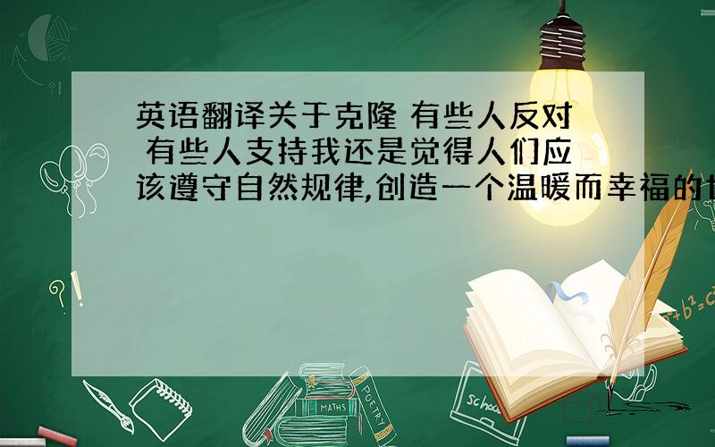 英语翻译关于克隆 有些人反对 有些人支持我还是觉得人们应该遵守自然规律,创造一个温暖而幸福的世界 而不是充满人造生命的世