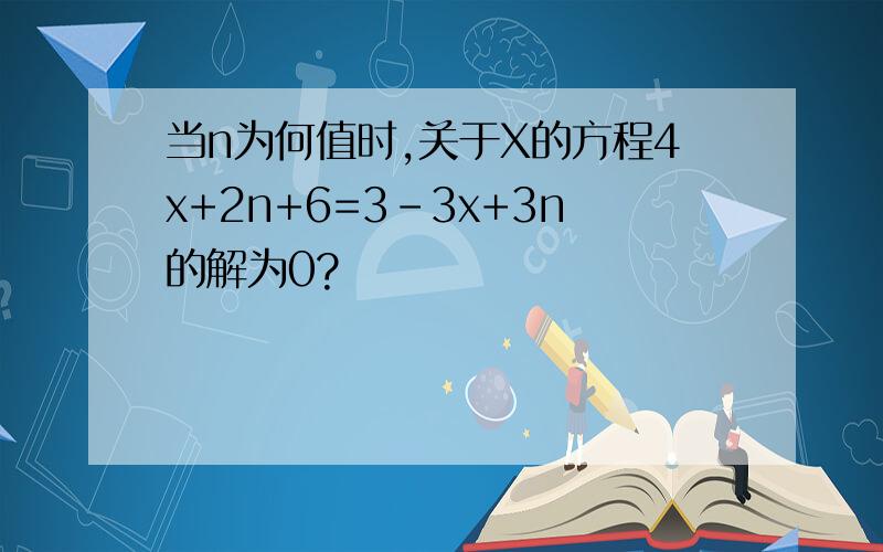 当n为何值时,关于X的方程4x+2n+6=3-3x+3n的解为0?