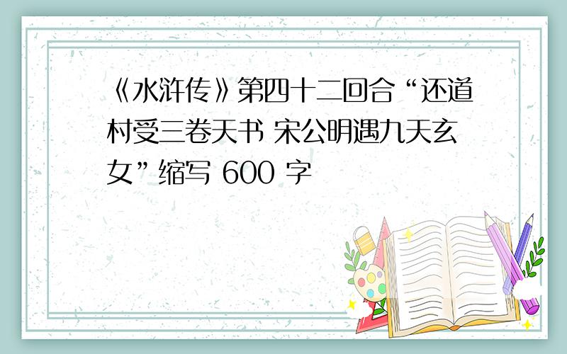 《水浒传》第四十二回合“还道村受三卷天书 宋公明遇九天玄女”缩写 600 字