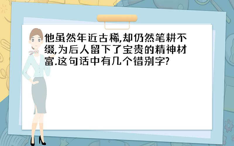 他虽然年近古稀,却仍然笔耕不缀,为后人留下了宝贵的精神材富.这句话中有几个错别字?