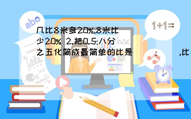 几比8米多20%,8米比()少20% 2.把0.5:八分之五化简成最简单的比是( ):( ),比值是( ) 1天以内啊,