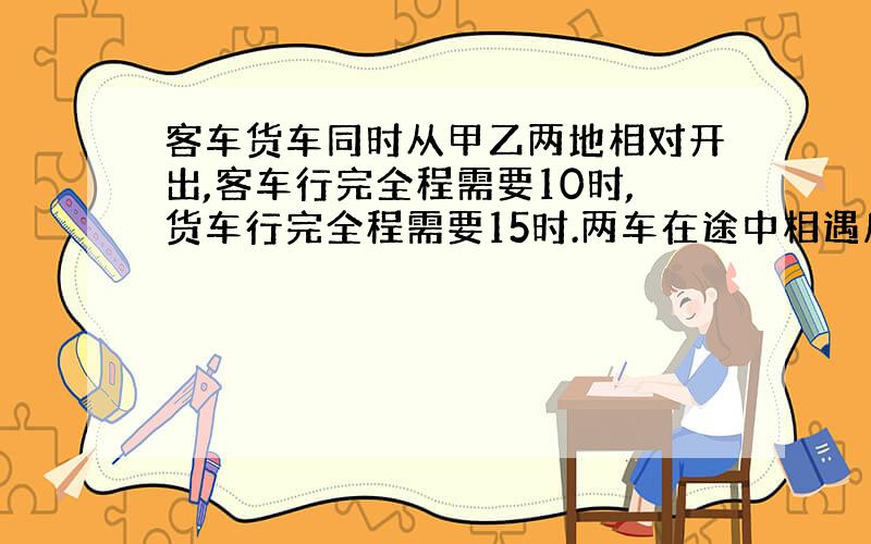 客车货车同时从甲乙两地相对开出,客车行完全程需要10时,货车行完全程需要15时.两车在途中相遇后,客车