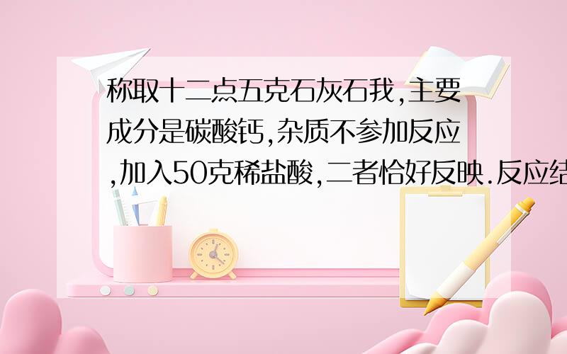 称取十二点五克石灰石我,主要成分是碳酸钙,杂质不参加反应,加入50克稀盐酸,二者恰好反映.反应结束后,剩余物质的总质量为