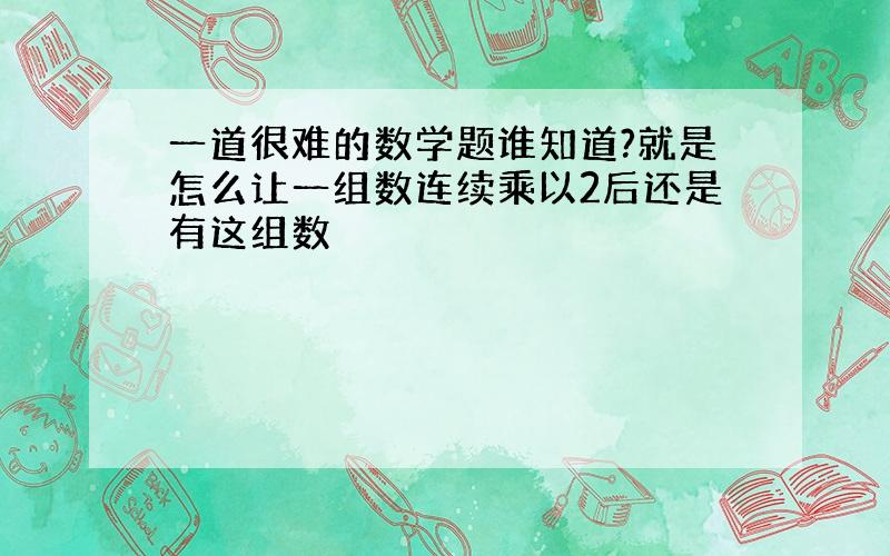 一道很难的数学题谁知道?就是怎么让一组数连续乘以2后还是有这组数