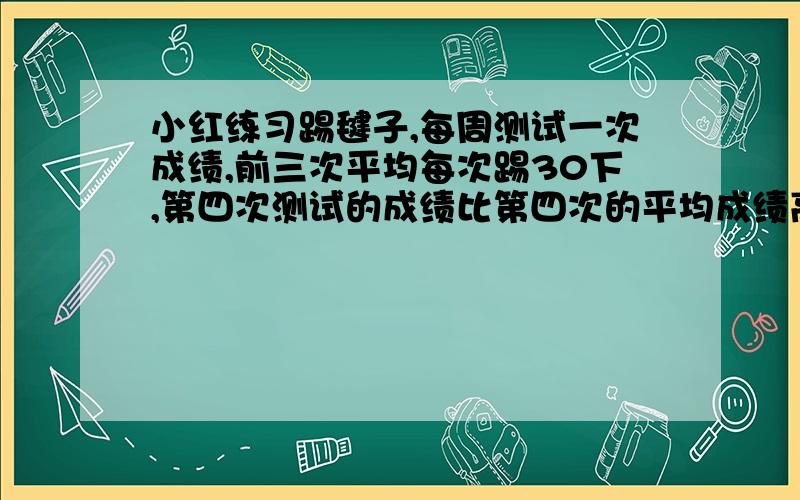 小红练习踢毽子,每周测试一次成绩,前三次平均每次踢30下,第四次测试的成绩比第四次的平均成绩高16.5下,第四次测试她踢