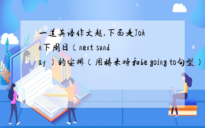 一道英语作文题,下面是John下周日（next sunday ）的安排（用将来时和be going to句型）,请根据下