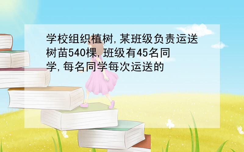 学校组织植树,某班级负责运送树苗540棵,班级有45名同学,每名同学每次运送的