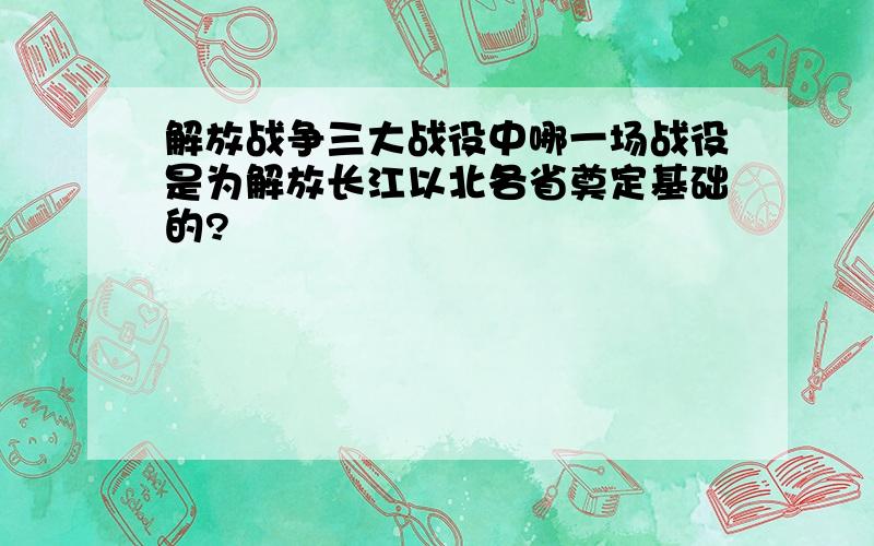 解放战争三大战役中哪一场战役是为解放长江以北各省奠定基础的?