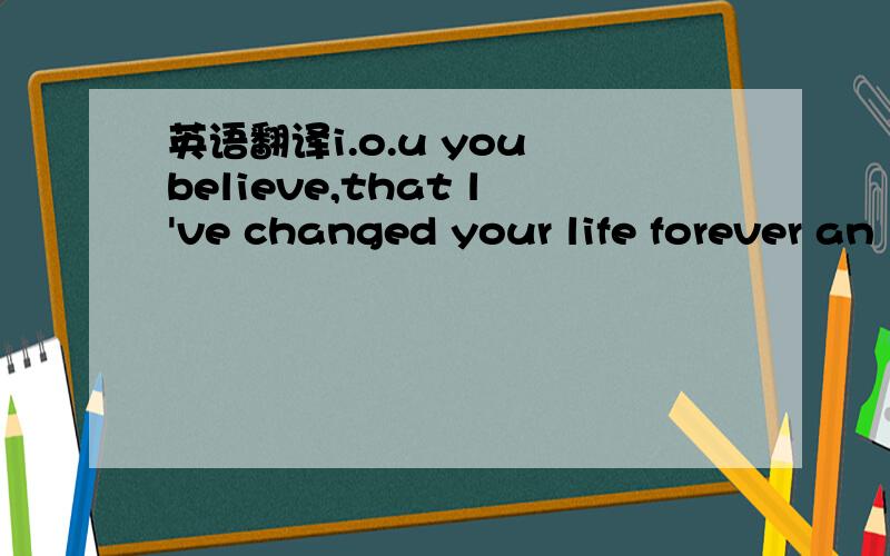 英语翻译i.o.u you believe,that l've changed your life forever an