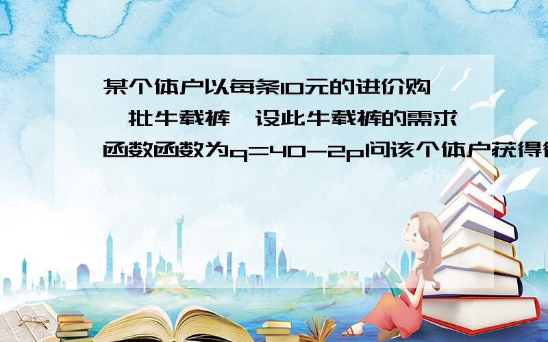 某个体户以每条10元的进价购一批牛载裤,设此牛载裤的需求函数函数为q=40-2p问该个体户获得得最大利润的销售价是多少?