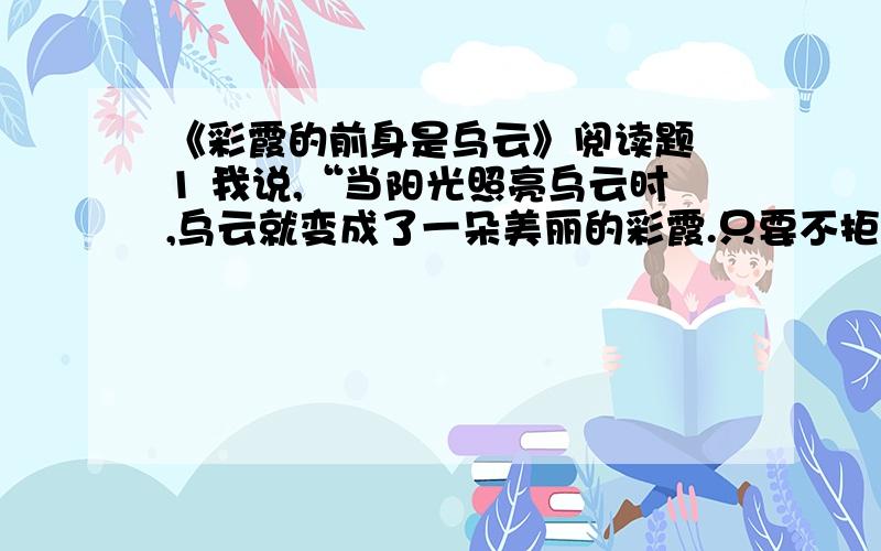 《彩霞的前身是乌云》阅读题 1 我说,“当阳光照亮乌云时,乌云就变成了一朵美丽的彩霞.只要不拒绝阳光,