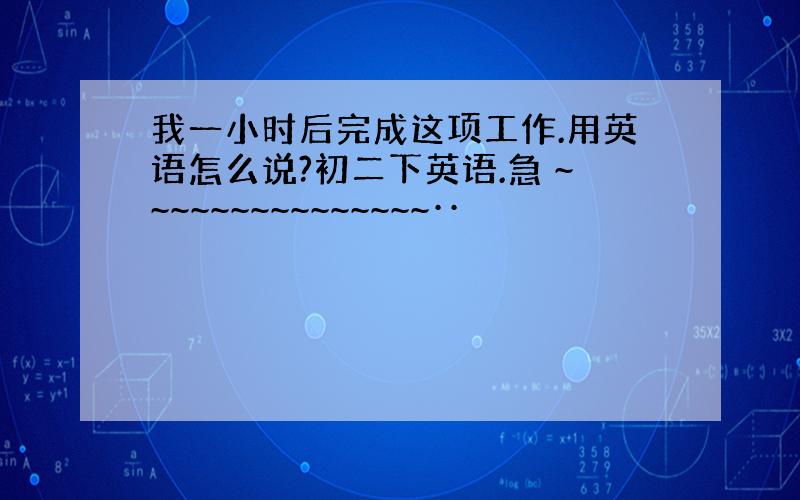 我一小时后完成这项工作.用英语怎么说?初二下英语.急 ~~~~~~~~~~~~~~~··