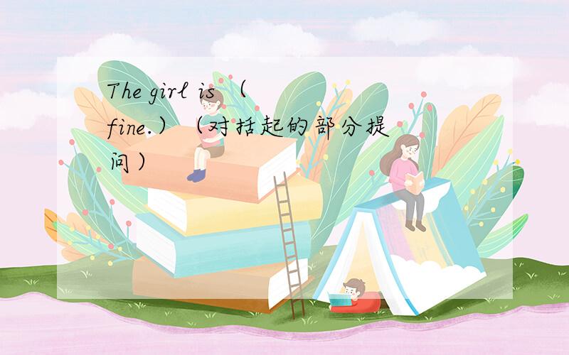 The girl is （ fine.）（对括起的部分提问）