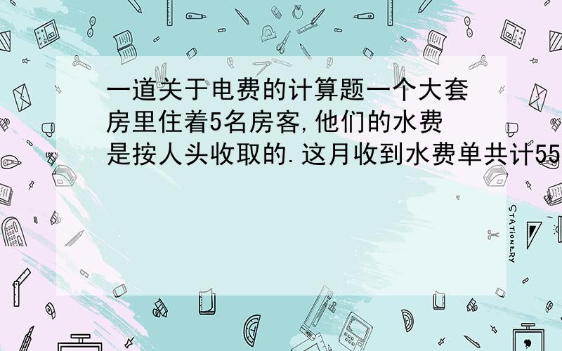 一道关于电费的计算题一个大套房里住着5名房客,他们的水费是按人头收取的.这月收到水费单共计55.50元.其中的三名房客住