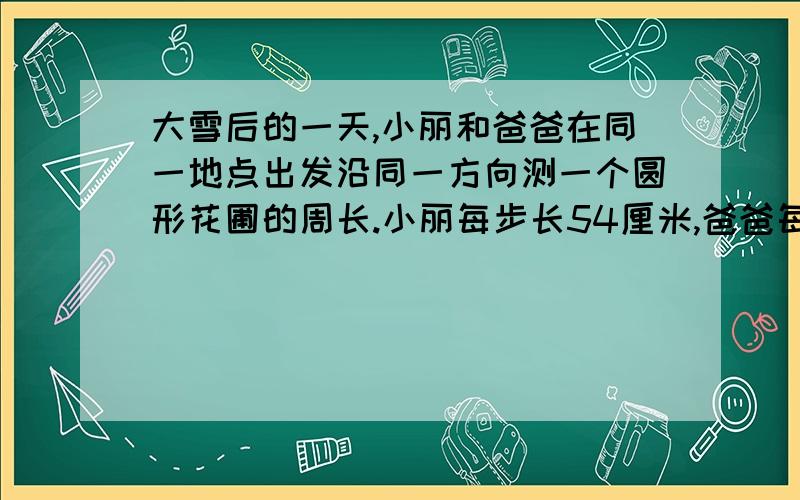 大雪后的一天,小丽和爸爸在同一地点出发沿同一方向测一个圆形花圃的周长.小丽每步长54厘米,爸爸每步长72厘米,由于两人的