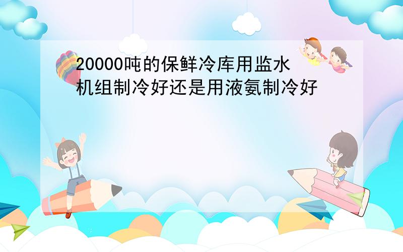 20000吨的保鲜冷库用监水机组制冷好还是用液氨制冷好