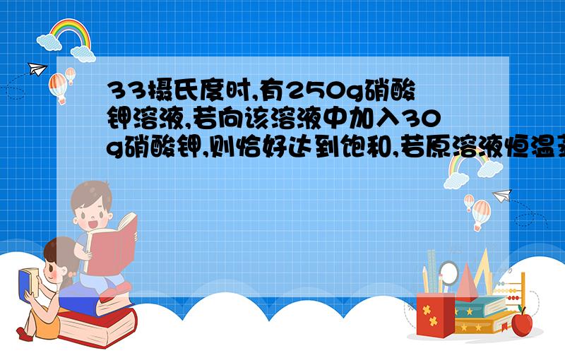 33摄氏度时,有250g硝酸钾溶液,若向该溶液中加入30g硝酸钾,则恰好达到饱和,若原溶液恒温蒸发掉60g恰好饱和,择3