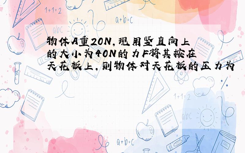 物体A重20N,现用竖直向上的大小为40N的力F将其按在天花板上,则物体对天花板的压力为