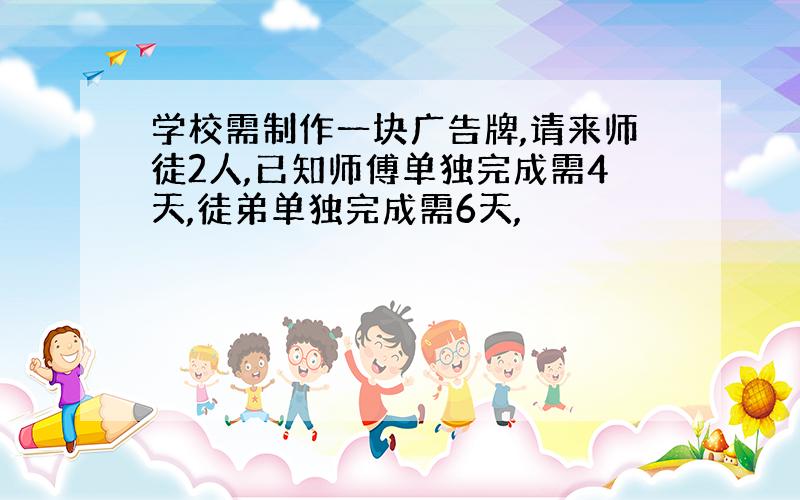 学校需制作一块广告牌,请来师徒2人,已知师傅单独完成需4天,徒弟单独完成需6天,