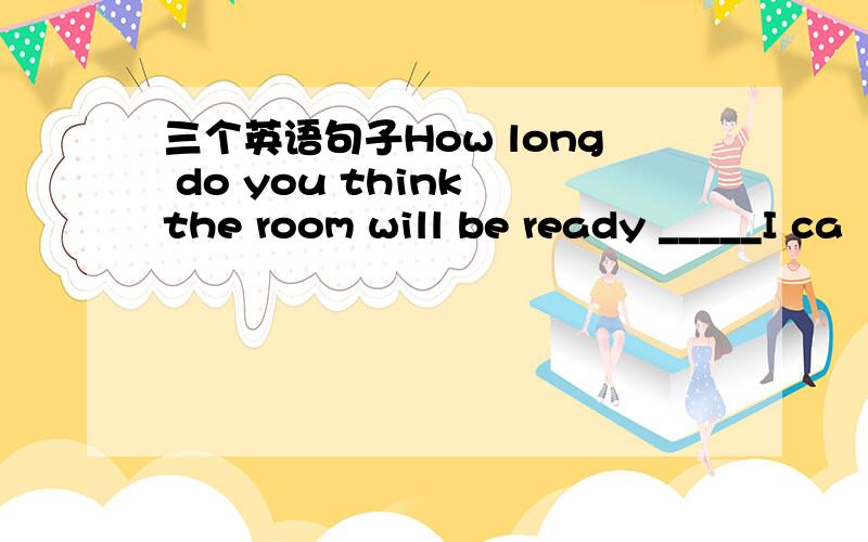 三个英语句子How long do you think the room will be ready _____I ca