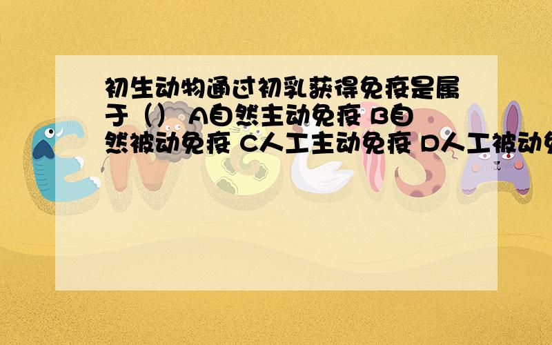 初生动物通过初乳获得免疫是属于（） A自然主动免疫 B自然被动免疫 C人工主动免疫 D人工被动免疫