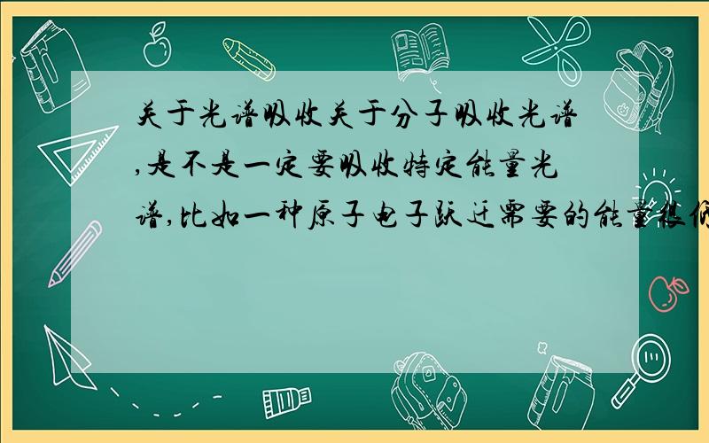 关于光谱吸收关于分子吸收光谱,是不是一定要吸收特定能量光谱,比如一种原子电子跃迁需要的能量很低,但是即使给它高能量的光也