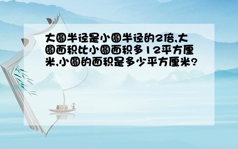 大圆半径是小圆半径的2倍,大圆面积比小圆面积多12平方厘米,小圆的面积是多少平方厘米?