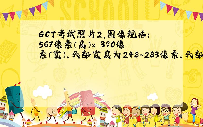 GCT考试照片2、图像规格：567像素（高）× 390像素（宽）,头部宽度为248~283像素,头部长度为331~390