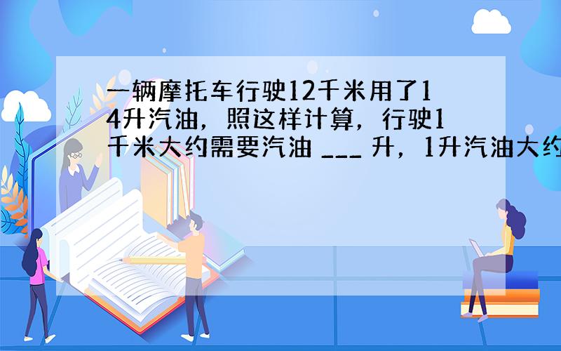 一辆摩托车行驶12千米用了14升汽油，照这样计算，行驶1千米大约需要汽油 ___ 升，1升汽油大约能行驶 ___ 千米．