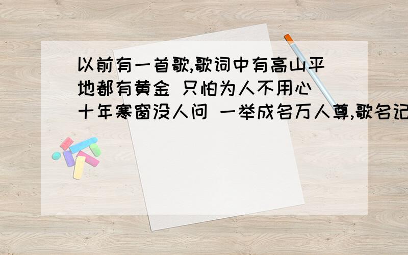 以前有一首歌,歌词中有高山平地都有黄金 只怕为人不用心 十年寒窗没人问 一举成名万人尊,歌名记不住了,那位能告诉一下,