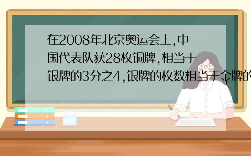 在2008年北京奥运会上,中国代表队获28枚铜牌,相当于银牌的3分之4,银牌的枚数相当于金牌的17分之7.