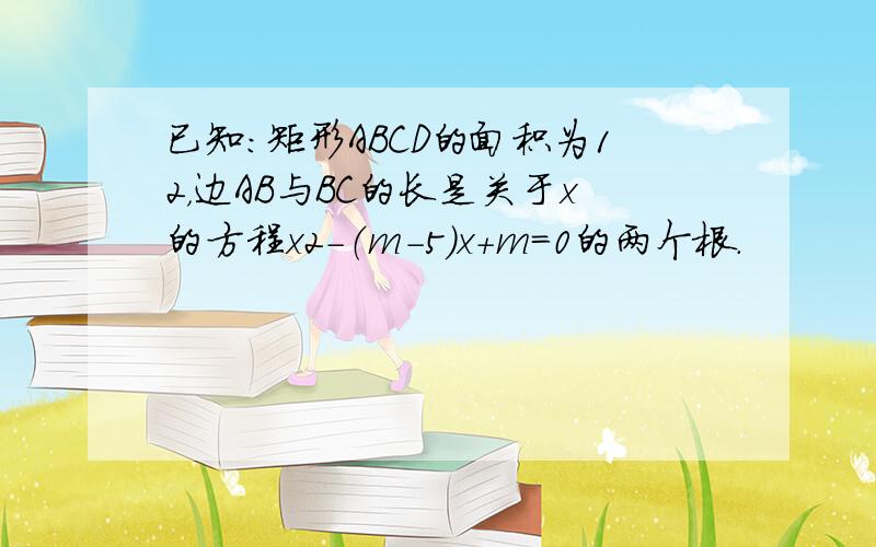 已知：矩形ABCD的面积为12，边AB与BC的长是关于x的方程x2-（m-5）x+m=0的两个根．