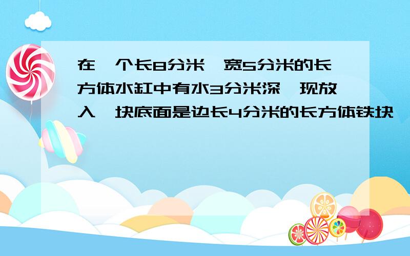 在一个长8分米,宽5分米的长方体水缸中有水3分米深,现放入一块底面是边长4分米的长方体铁块,铁块高9分米,求现在水有多深