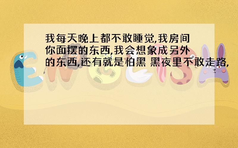 我每天晚上都不敢睡觉,我房间你面摆的东西,我会想象成另外的东西,还有就是怕黑 黑夜里不敢走路,