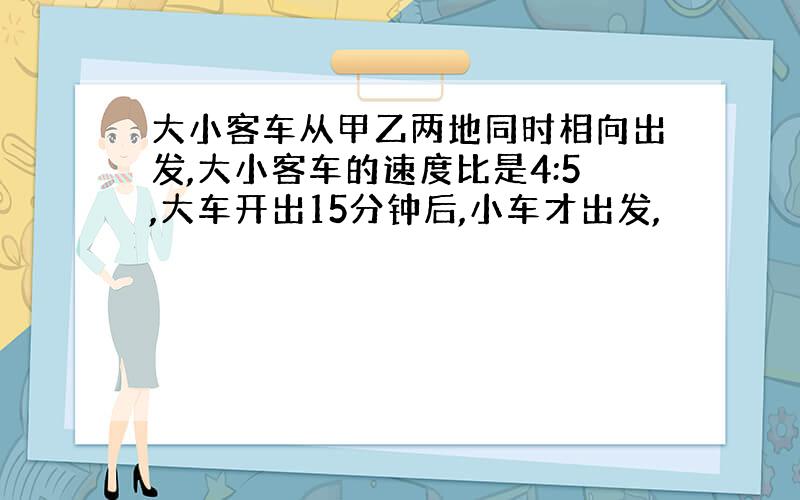 大小客车从甲乙两地同时相向出发,大小客车的速度比是4:5,大车开出15分钟后,小车才出发,