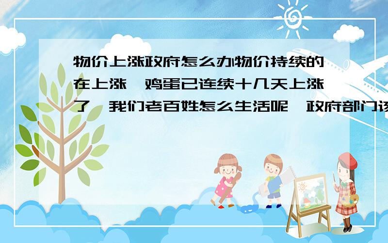 物价上涨政府怎么办物价持续的在上涨,鸡蛋已连续十几天上涨了,我们老百姓怎么生活呢,政府部门该怎么办呢.