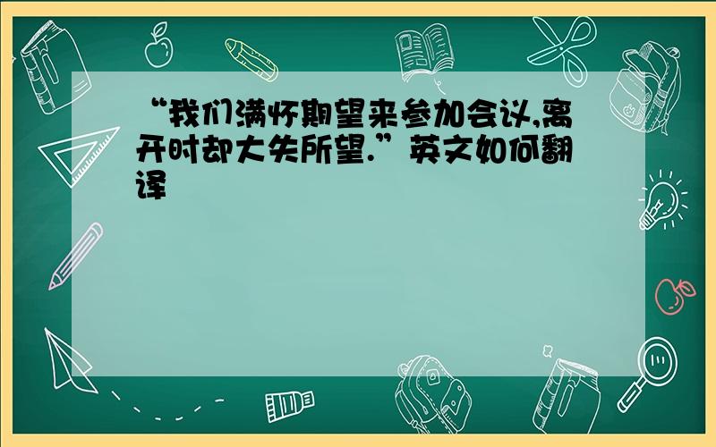 “我们满怀期望来参加会议,离开时却大失所望.”英文如何翻译