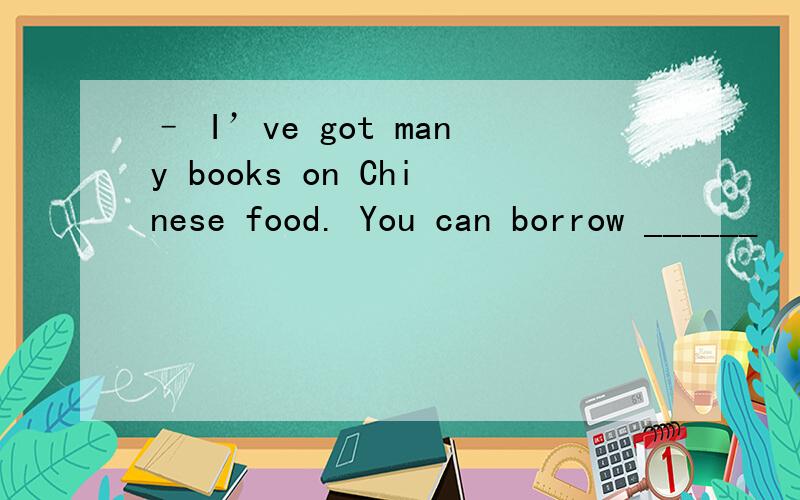 – I’ve got many books on Chinese food. You can borrow ______