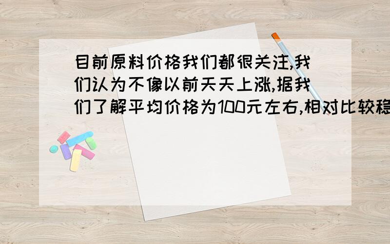 目前原料价格我们都很关注,我们认为不像以前天天上涨,据我们了解平均价格为100元左右,相对比较稳定