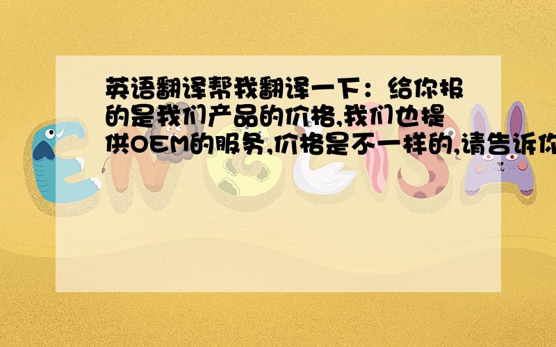 英语翻译帮我翻译一下：给你报的是我们产品的价格,我们也提供OEM的服务,价格是不一样的,请告诉你对产品和包装规格的具体要