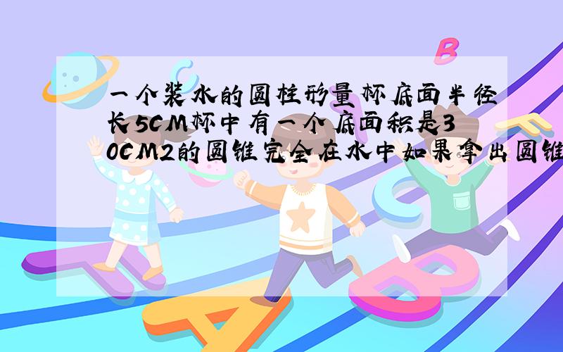 一个装水的圆柱形量杯底面半径长5CM杯中有一个底面积是30CM2的圆锥完全在水中如果拿出圆锥就减2CM圆锥高几