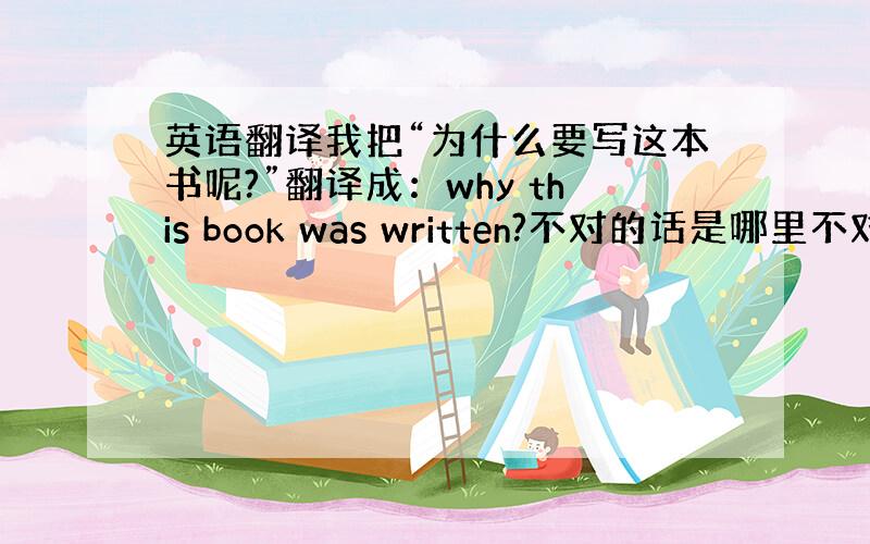 英语翻译我把“为什么要写这本书呢?”翻译成：why this book was written?不对的话是哪里不对?要如