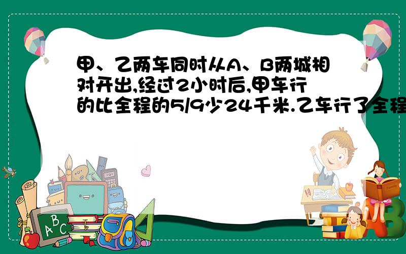 甲、乙两车同时从A、B两城相对开出,经过2小时后,甲车行的比全程的5/9少24千米.乙车行了全程的5/18,已知甲、乙两