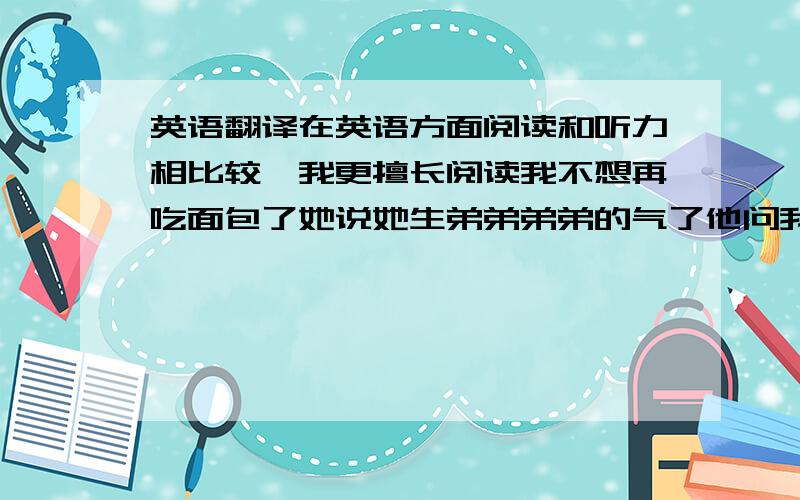 英语翻译在英语方面阅读和听力相比较,我更擅长阅读我不想再吃面包了她说她生弟弟弟弟的气了他问我他是否可以抄我的作业幸运的是