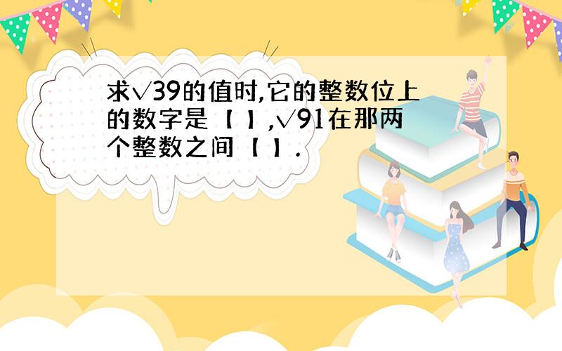 求√39的值时,它的整数位上的数字是【 】,√91在那两个整数之间【 】.