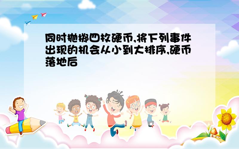 同时抛掷四枚硬币,将下列事件出现的机会从小到大排序,硬币落地后